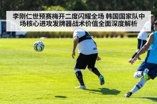 李刚仁世预赛梅开二度闪耀全场 韩国国家队中场核心进攻发牌器战术价值全面深度解析