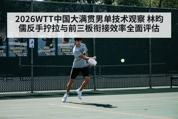 2026WTT中国大满贯男单技术观察 林昀儒反手拧拉与前三板衔接效率全面评估